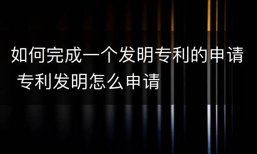 如何完成一个发明专利的申请 专利发明怎么申请