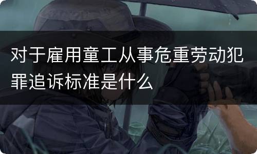 对于雇用童工从事危重劳动犯罪追诉标准是什么