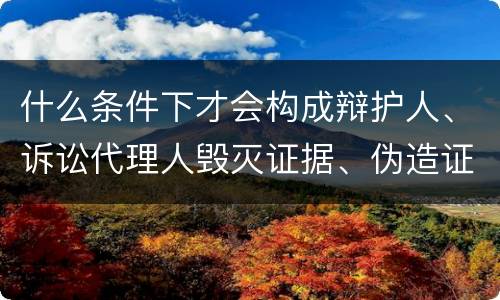 什么条件下才会构成辩护人、诉讼代理人毁灭证据、伪造证据、妨害作证罪