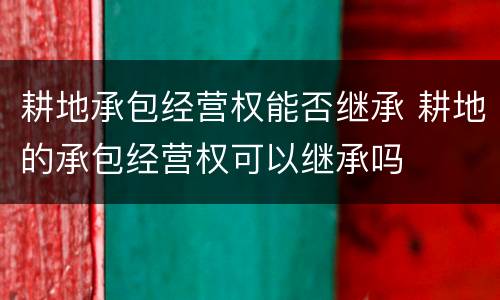 耕地承包经营权能否继承 耕地的承包经营权可以继承吗