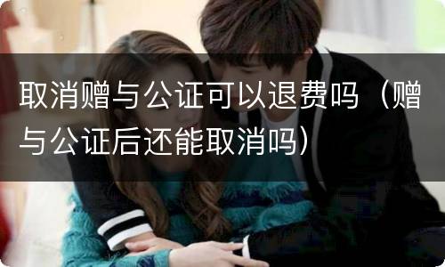 取消赠与公证可以退费吗（赠与公证后还能取消吗）