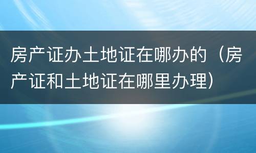 房产证办土地证在哪办的（房产证和土地证在哪里办理）