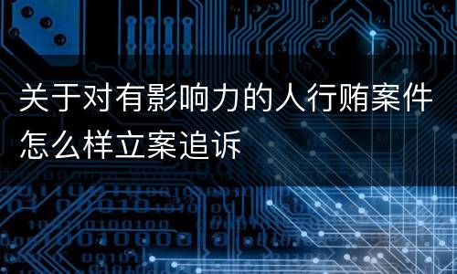 关于对有影响力的人行贿案件怎么样立案追诉