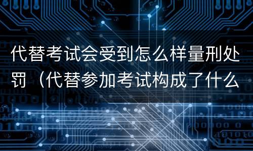 代替考试会受到怎么样量刑处罚（代替参加考试构成了什么犯罪）