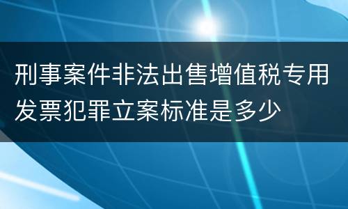 刑事案件非法出售增值税专用发票犯罪立案标准是多少