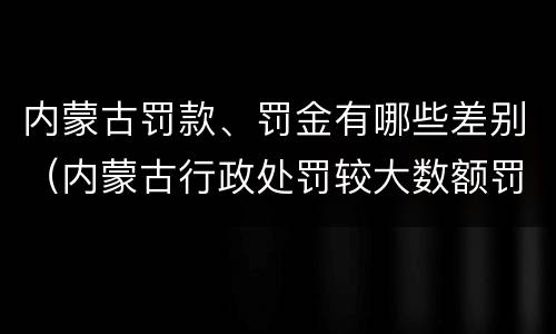 内蒙古罚款、罚金有哪些差别（内蒙古行政处罚较大数额罚款标准）