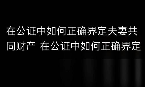 在公证中如何正确界定夫妻共同财产 在公证中如何正确界定夫妻共同财产的责任