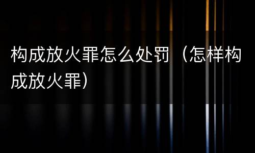构成放火罪怎么处罚（怎样构成放火罪）