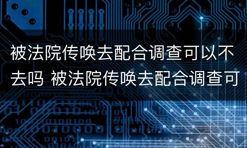 被法院传唤去配合调查可以不去吗 被法院传唤去配合调查可以不去吗怎么办