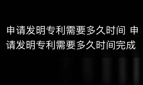 申请发明专利需要多久时间 申请发明专利需要多久时间完成