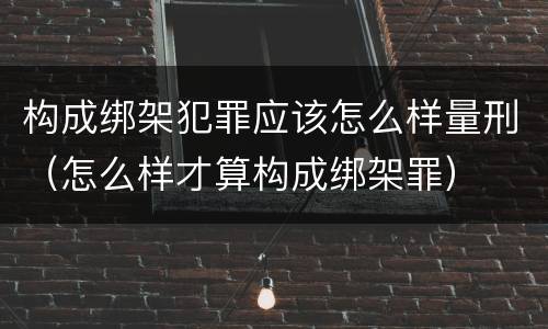 构成绑架犯罪应该怎么样量刑（怎么样才算构成绑架罪）