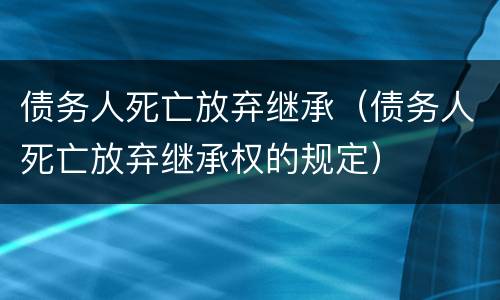 债务人死亡放弃继承（债务人死亡放弃继承权的规定）