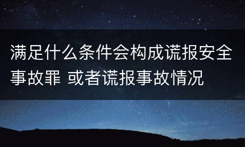 满足什么条件会构成谎报安全事故罪 或者谎报事故情况
