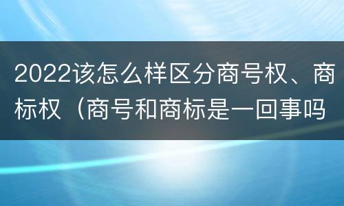 2022该怎么样区分商号权、商标权（商号和商标是一回事吗）