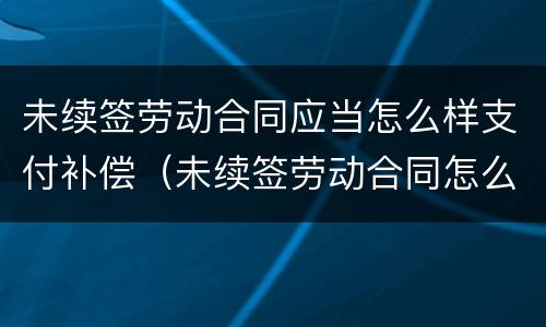 未续签劳动合同应当怎么样支付补偿（未续签劳动合同怎么办）