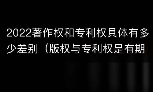 2022著作权和专利权具体有多少差别（版权与专利权是有期限的吗）