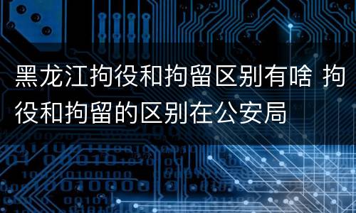 黑龙江拘役和拘留区别有啥 拘役和拘留的区别在公安局