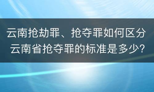 云南抢劫罪、抢夺罪如何区分 云南省抢夺罪的标准是多少?