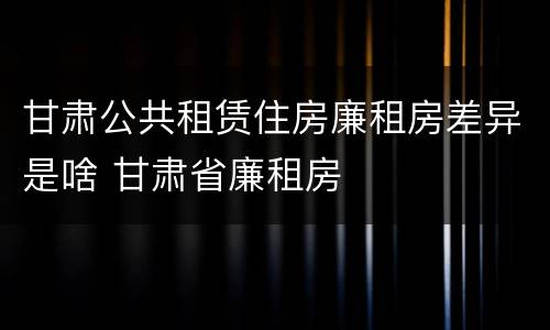 甘肃公共租赁住房廉租房差异是啥 甘肃省廉租房