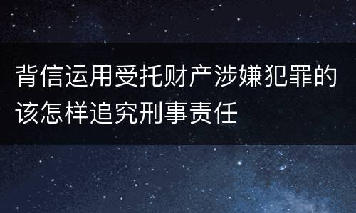 背信运用受托财产涉嫌犯罪的该怎样追究刑事责任