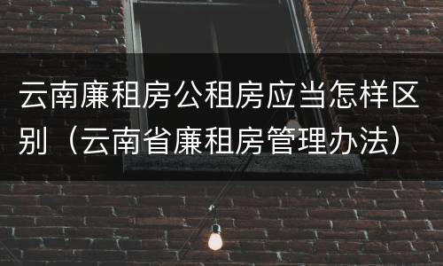 云南廉租房公租房应当怎样区别（云南省廉租房管理办法）