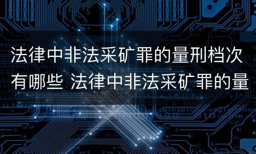 法律中非法采矿罪的量刑档次有哪些 法律中非法采矿罪的量刑档次有哪些规定