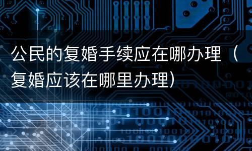 公民的复婚手续应在哪办理（复婚应该在哪里办理）