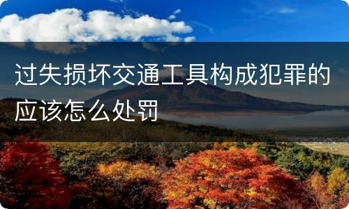 过失损坏交通工具构成犯罪的应该怎么处罚