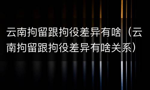 云南拘留跟拘役差异有啥（云南拘留跟拘役差异有啥关系）