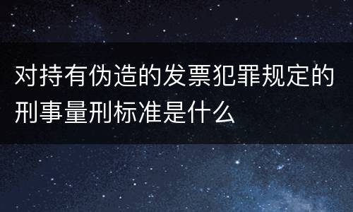 对持有伪造的发票犯罪规定的刑事量刑标准是什么