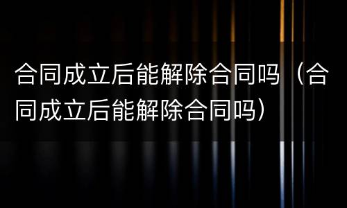 合同成立后能解除合同吗（合同成立后能解除合同吗）