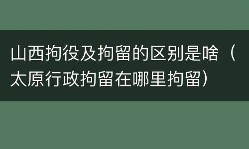 山西拘役及拘留的区别是啥（太原行政拘留在哪里拘留）