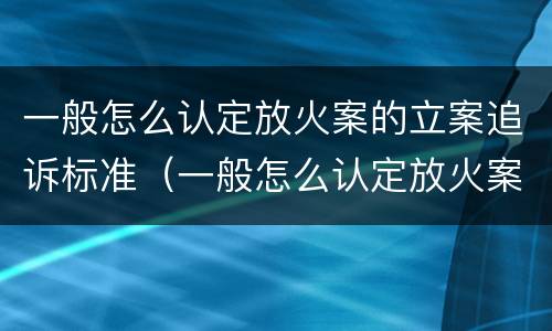 一般怎么认定放火案的立案追诉标准（一般怎么认定放火案的立案追诉标准呢）
