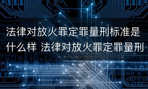 法律对放火罪定罪量刑标准是什么样 法律对放火罪定罪量刑标准是什么样的规定