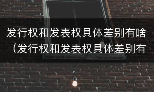 发行权和发表权具体差别有啥（发行权和发表权具体差别有啥不同）