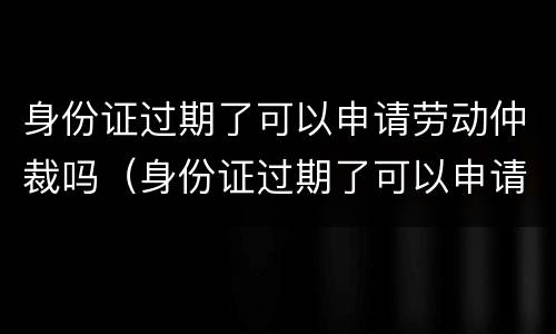 身份证过期了可以申请劳动仲裁吗（身份证过期了可以申请劳动仲裁吗怎么写）