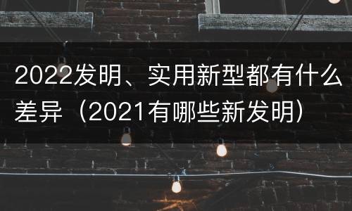 2022发明、实用新型都有什么差异（2021有哪些新发明）