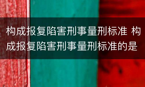 构成报复陷害刑事量刑标准 构成报复陷害刑事量刑标准的是