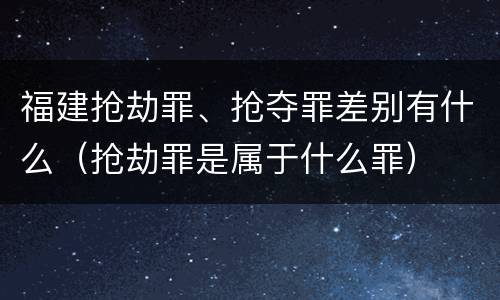 福建抢劫罪、抢夺罪差别有什么（抢劫罪是属于什么罪）