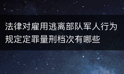 法律对雇用逃离部队军人行为规定定罪量刑档次有哪些