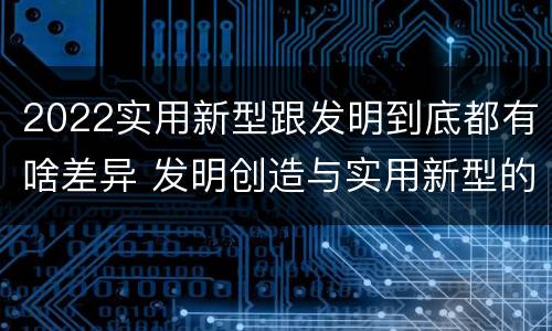 2022实用新型跟发明到底都有啥差异 发明创造与实用新型的区别