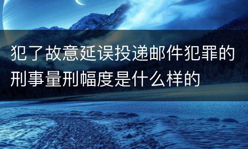 犯了故意延误投递邮件犯罪的刑事量刑幅度是什么样的