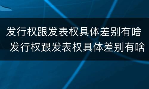 发行权跟发表权具体差别有啥 发行权跟发表权具体差别有啥不同