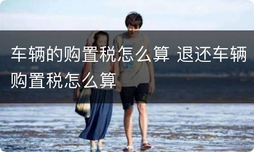 车辆的购置税怎么算 退还车辆购置税怎么算