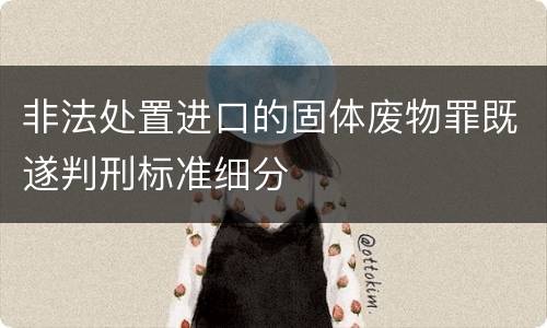 非法处置进口的固体废物罪既遂判刑标准细分