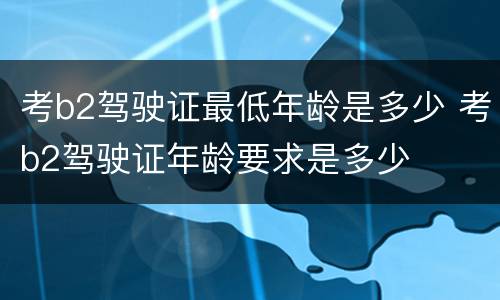 考b2驾驶证最低年龄是多少 考b2驾驶证年龄要求是多少