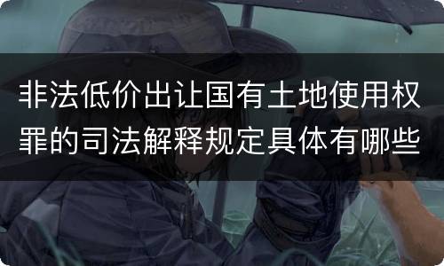 非法低价出让国有土地使用权罪的司法解释规定具体有哪些内容