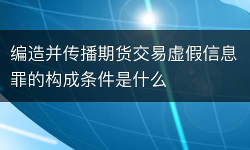 编造并传播期货交易虚假信息罪的构成条件是什么