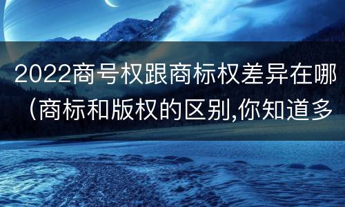 2022商号权跟商标权差异在哪（商标和版权的区别,你知道多少?）