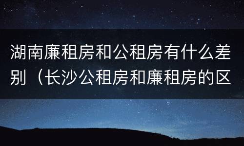 湖南廉租房和公租房有什么差别（长沙公租房和廉租房的区别）